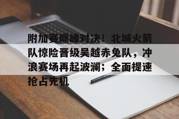 九游娱乐- 附加赛巅峰对决！北城火箭队惊险晋级吴越赤兔队，冲浪赛场再起波澜；全面提速抢占先机