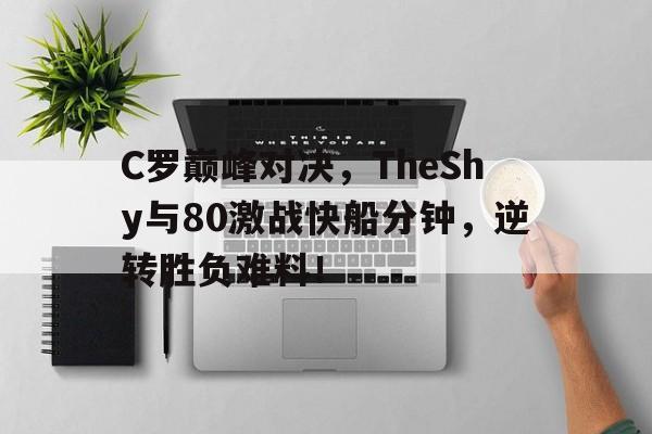九游娱乐-关于C罗巅峰对决，TheShy与80激战快船分钟，逆转胜负难料！的信息